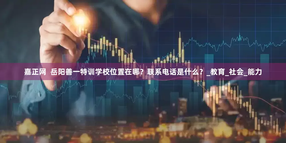 嘉正网  岳阳善一特训学校位置在哪？联系电话是什么？_教育_社会_能力