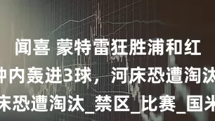 闻喜 蒙特雷狂胜浦和红钻！8分钟内轰进3球，河床恐遭淘汰_禁区_比赛_国米之