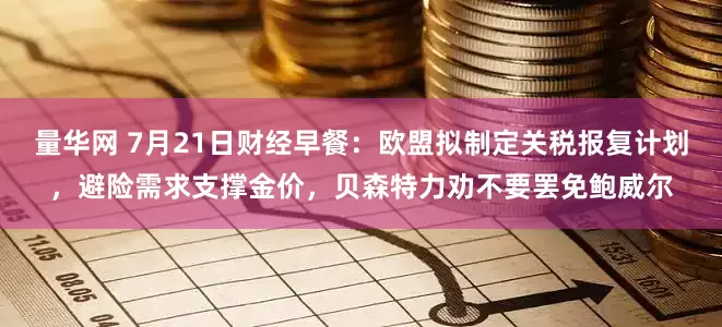 量华网 7月21日财经早餐：欧盟拟制定关税报复计划，避险需求支撑金价，贝森特力劝不要罢免鲍威尔