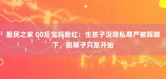 股民之家 00后宝妈脸红：生孩子没隐私尊严被踩脚下，脱裤子只是开始