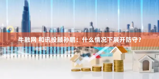 牛融网 和讯投顾孙鹏：什么情况下展开防守？