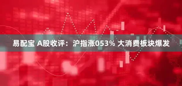 易配宝 A股收评：沪指涨053% 大消费板块爆发