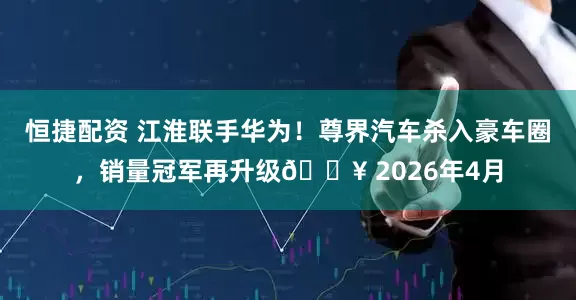 恒捷配资 江淮联手华为！尊界汽车杀入豪车圈，销量冠军再升级🔥 2026年4月