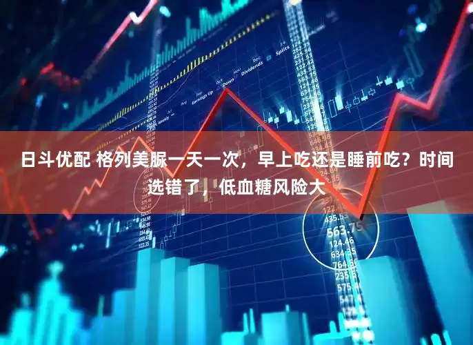 日斗优配 格列美脲一天一次，早上吃还是睡前吃？时间选错了，低血糖风险大